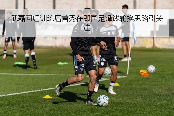 武磊回归训练后首秀在即国足锋线轮换思路引关注