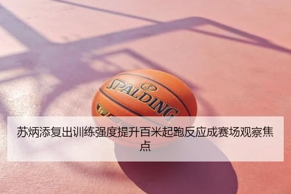 苏炳添复出训练强度提升百米起跑反应成赛场观察焦点