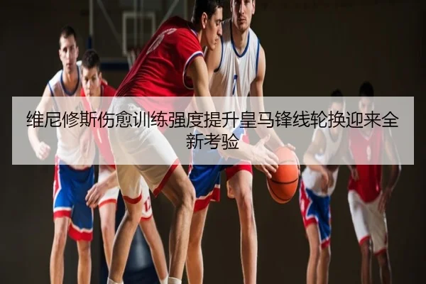 维尼修斯伤愈训练强度提升皇马锋线轮换迎来全新考验